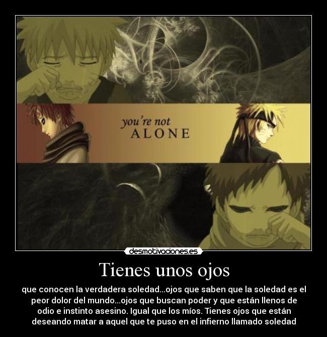 Tienes unos ojos - que conocen la verdadera soledad...ojos que saben que la soledad es el
peor dolor del mundo...ojos que buscan poder y que están llenos de
odio e instinto asesino. Igual que los míos. Tienes ojos que están
deseando matar a aquel que te puso en el infierno llamado soledad