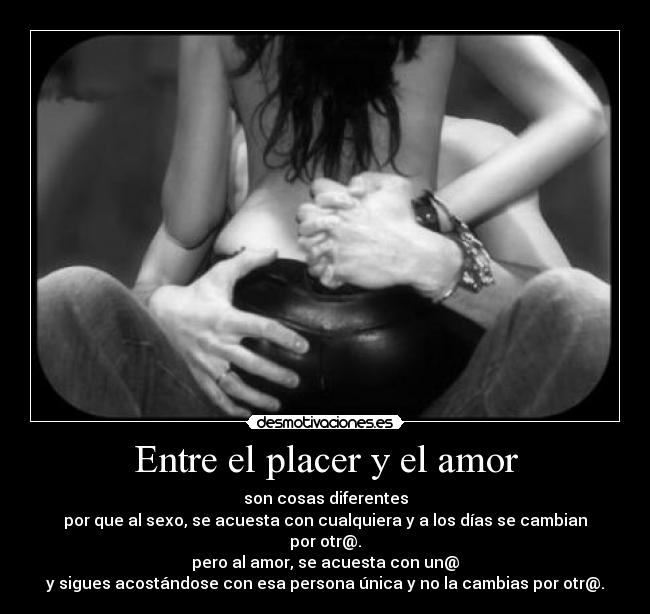 Entre el placer y el amor - son cosas diferentes
por que al sexo, se acuesta con cualquiera y a los días se cambian por otr@.
pero al amor, se acuesta con un@
y sigues acostándose con esa persona única y no la cambias por otr@.