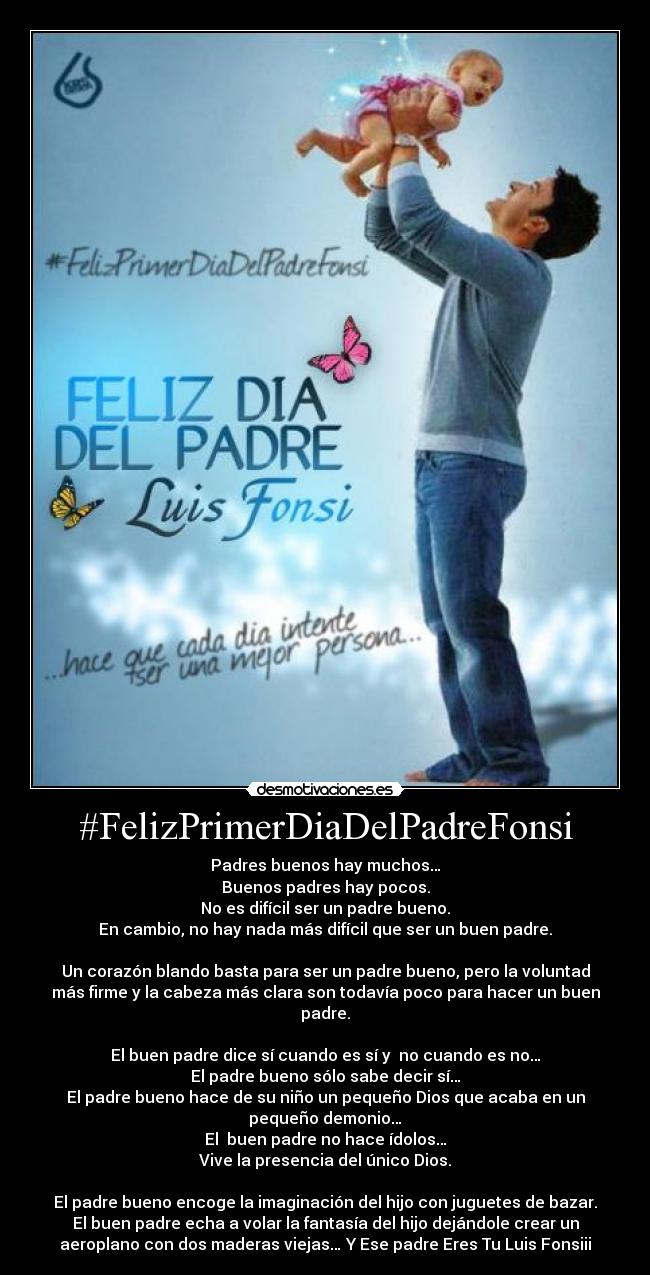 #FelizPrimerDiaDelPadreFonsi - Padres buenos hay muchos…
Buenos padres hay pocos.
No es difícil ser un padre bueno.
En cambio, no hay nada más difícil que ser un buen padre.
Un corazón blando basta para ser un padre bueno, pero la voluntad
más firme y la cabeza más clara son todavía poco para hacer un buen
padre.
El buen padre dice sí cuando es sí y no cuando es no…
El padre bueno sólo sabe decir sí…
El padre bueno hace de su niño un pequeño Dios que acaba en un
pequeño demonio…
El buen padre no hace ídolos…
Vive la presencia del único Dios.
El padre bueno encoge la imaginación del hijo con juguetes de bazar.
El buen padre echa a volar la fantasía del hijo dejándole crear un
aeroplano con dos maderas viejas… Y Ese padre Eres Tu Luis Fonsiii