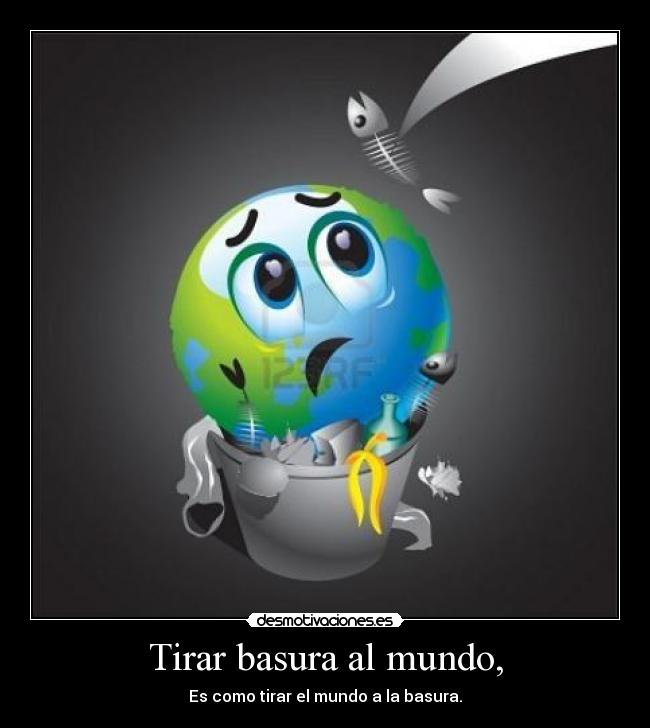 Tirar basura al mundo, - Es como tirar el mundo a la basura.