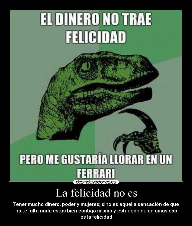 La felicidad no es - Tener mucho dinero, poder y mujeres; sino es aquella sensación de que
no te falta nada estas bien contigo mismo y estar con quien amas eso
es la felicidad
