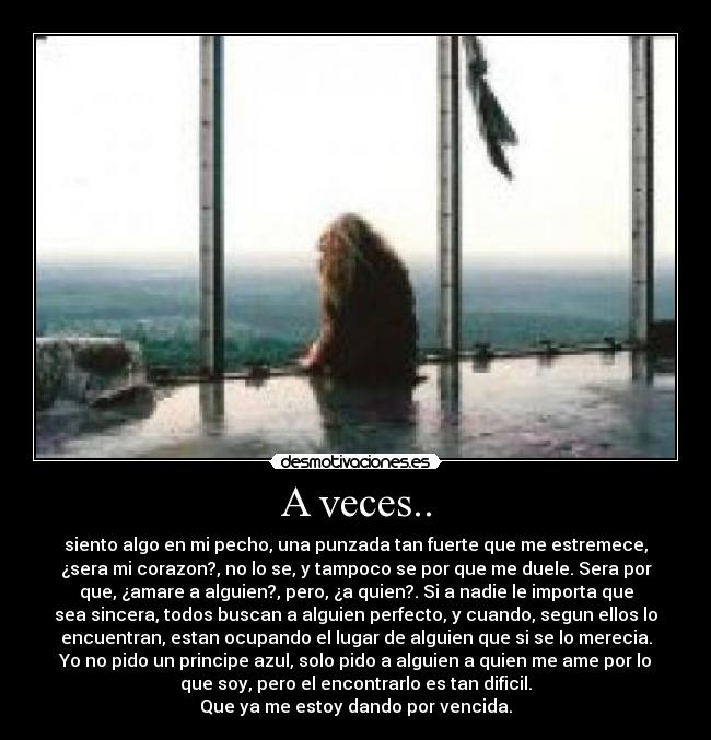 A veces.. - siento algo en mi pecho, una punzada tan fuerte que me estremece,
¿sera mi corazon?, no lo se, y tampoco se por que me duele. Sera por
que, ¿amare a alguien?, pero, ¿a quien?. Si a nadie le importa que
sea sincera, todos buscan a alguien perfecto, y cuando, segun ellos lo
encuentran, estan ocupando el lugar de alguien que si se lo merecia.
Yo no pido un principe azul, solo pido a alguien a quien me ame por lo
que soy, pero el encontrarlo es tan dificil.
Que ya me estoy dando por vencida.