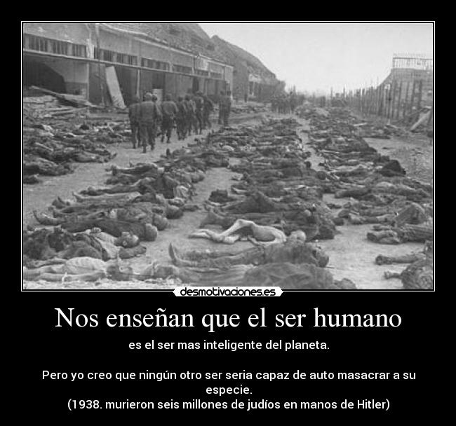 Nos enseñan que el ser humano - es el ser mas inteligente del planeta.

Pero yo creo que ningún otro ser seria capaz de auto masacrar a su especie.
(1938. murieron seis millones de judíos en manos de Hitler)