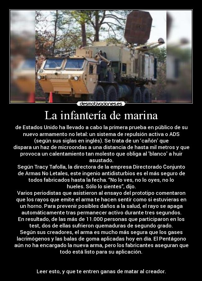 La infantería de marina - de Estados Unido ha llevado a cabo la primera prueba en público de su
nuevo armamento no letal: un sistema de repulsión activa o ADS
(según sus siglas en inglés). Se trata de un ‘cañón’ que
dispara un haz de microondas a una distancia de hasta mil metros y que
provoca un calentamiento tan molesto que obliga al blanco a huir
asustado.
Según Tracy Tafolla, la directora de la empresa Directorado Сonjunto
de Armas No Letales, este ingenio antidisturbios es el más seguro de
todos fabricados hasta la fecha. “No lo ves, no lo oyes, no lo
hueles. Sólo lo sientes”, dijo.
Varios periodistas que asistieron al ensayo del prototipo comentaron
que los rayos que emite el arma te hacen sentir como si estuvieras en
un horno. Para prevenir posibles daños a la salud, el rayo se apaga
automáticamente tras permanecer activo durante tres segundos.
En resultado, de las más de 11.000 personas que participaron en los
test, dos de ellas sufrieron quemaduras de segundo grado.
Según sus creadores, el arma es mucho más segura que los gases
lacrimógenos y las balas de goma aplicadas hoy en día. El Pentágono
aún no ha encargado la nueva arma, pero los fabricantes aseguran que
todo está listo para su aplicación.
Leer esto, y que te entren ganas de matar al creador.