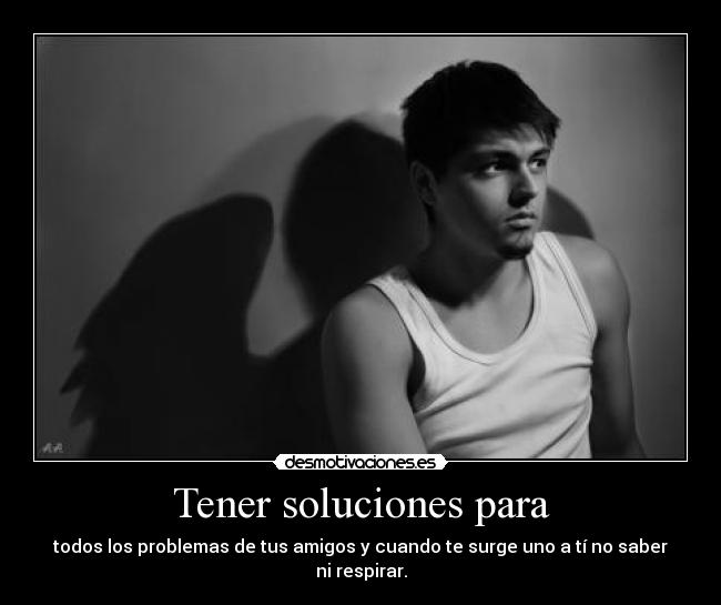 Tener soluciones para - todos los problemas de tus amigos y cuando te surge uno a tí no saber ni respirar.