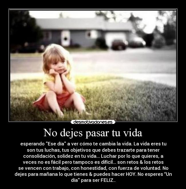No dejes pasar tu vida - esperando Ese día a ver cómo te cambia la vida. La vida eres tu
son tus luchas, tus objetivos que debes trazarte para tener
consolidación, solidez en tu vida... Luchar por lo que quieres, a
veces no es fácil pero tampoco es difícil... son retos & los retos
se vencen con trabajo, con honestidad, con fuerza de voluntad. No
dejes para mañana lo que tienes & puedes hacer HOY. No esperes “Un
día para ser FELIZ..