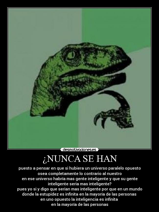 ¿NUNCA SE HAN - puesto a pensar en que si hubiera un universo paralelo opuesto
osea completamente lo contrario al nuestro
en ese universo habría mas gente inteligente y que su gente
inteligente seria mas inteligente?
pues yo si y digo que serian mas inteligente por que en un mundo
donde la estupidez es infinita en la mayoría de las personas 
en uno opuesto la inteligencia es infinita 
en la mayoría de las personas
