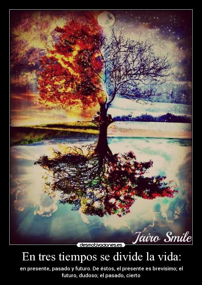 En tres tiempos se divide la vida: - en presente, pasado y futuro. De éstos, el presente es brevísimo; el
futuro, dudoso; el pasado, cierto