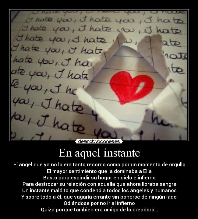 En aquel instante - El ángel que ya no lo era tanto recordó cómo por un momento de orgullo
El mayor sentimiento que la dominaba a Ella
Bastó para escindir su hogar en cielo e infierno
Para destrozar su relación con aquella que ahora lloraba sangre
Un instante maldito que condenó a todos los ángeles y humanos
Y sobre todo a él, que vagaría errante sin ponerse de ningún lado
Odiándose por no ir al infierno
Quizá porque también era amigo de la creadora...