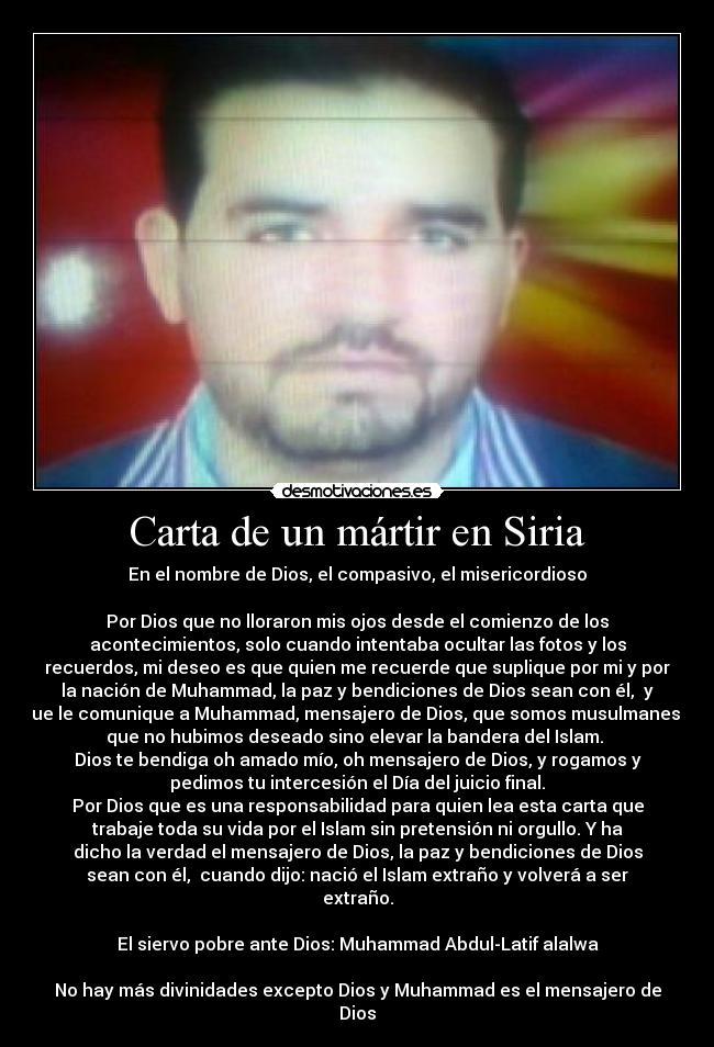 Carta de un mártir en Siria - En el nombre de Dios, el compasivo, el misericordioso
Por Dios que no lloraron mis ojos desde el comienzo de los
acontecimientos, solo cuando intentaba ocultar las fotos y los
recuerdos, mi deseo es que quien me recuerde que suplique por mi y por
la nación de Muhammad, la paz y bendiciones de Dios sean con él, y
que le comunique a Muhammad, mensajero de Dios, que somos musulmanes y
que no hubimos deseado sino elevar la bandera del Islam.
Dios te bendiga oh amado mío, oh mensajero de Dios, y rogamos y
pedimos tu intercesión el Día del juicio final.
Por Dios que es una responsabilidad para quien lea esta carta que
trabaje toda su vida por el Islam sin pretensión ni orgullo. Y ha
dicho la verdad el mensajero de Dios, la paz y bendiciones de Dios
sean con él, cuando dijo: nació el Islam extraño y volverá a ser
extraño.
El siervo pobre ante Dios: Muhammad Abdul-Latif alalwa
No hay más divinidades excepto Dios y Muhammad es el mensajero de
Dios