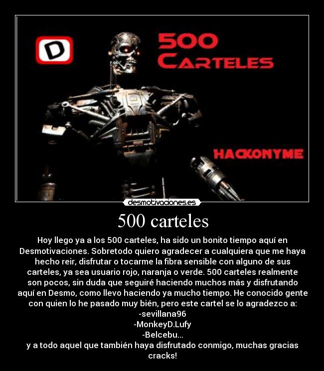 500 carteles - Hoy llego ya a los 500 carteles, ha sido un bonito tiempo aquí en
Desmotivaciones. Sobretodo quiero agradecer a cualquiera que me haya
hecho reir, disfrutar o tocarme la fibra sensible con alguno de sus
carteles, ya sea usuario rojo, naranja o verde. 500 carteles realmente
son pocos, sin duda que seguiré haciendo muchos más y disfrutando
aquí en Desmo, como llevo haciendo ya mucho tiempo. He conocido gente
con quien lo he pasado muy bién, pero este cartel se lo agradezco a:
-sevillana96
-MonkeyD.Lufy
-Belcebu...
y a todo aquel que también haya disfrutado conmigo, muchas gracias
cracks!