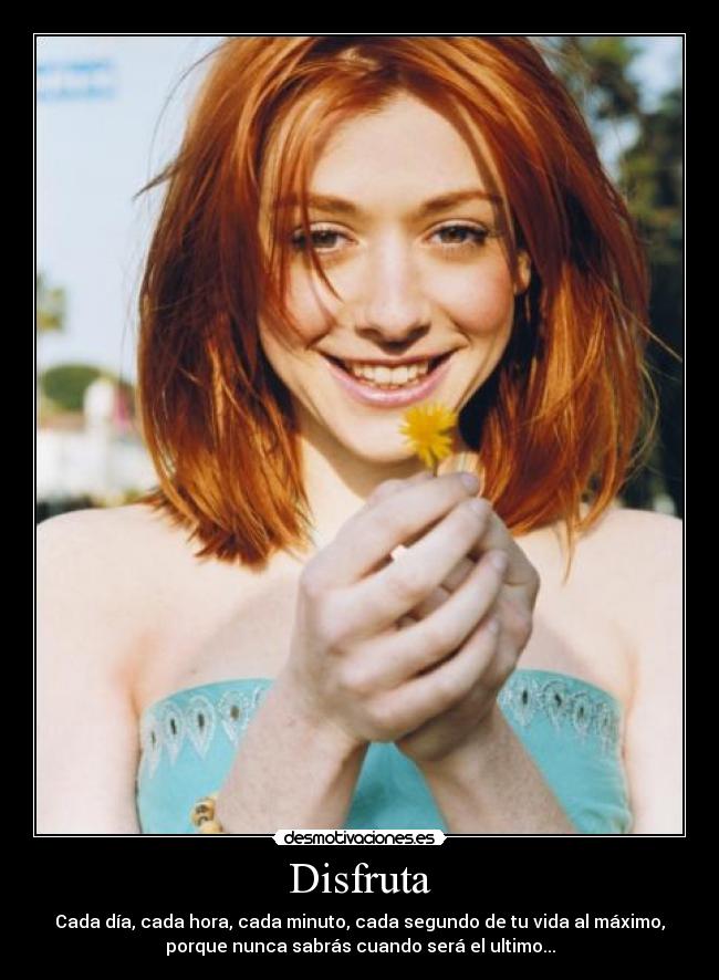 Disfruta - Cada día, cada hora, cada minuto, cada segundo de tu vida al máximo,
porque nunca sabrás cuando será el ultimo...
