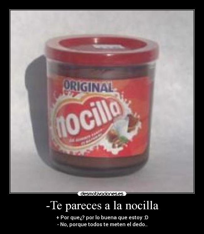 -Te pareces a la nocilla - + Por que¿? por lo buena que estoy :D
- No, porque todos te meten el dedo..