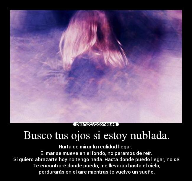 Busco tus ojos si estoy nublada. - Harta de mirar la realidad llegar. 
El mar se mueve en el fondo, no paramos de reír.
 Si quiero abrazarte hoy no tengo nada. Hasta donde puedo llegar, no sé.
 Te encontraré donde pueda, me llevarás hasta el cielo,
 perdurarás en el aire mientras te vuelvo un sueño.