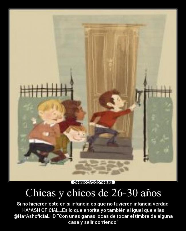 Chicas y chicos de 26-30 años - Si no hicieron esto en si infancia es que no tuvieron infancia verdad 
HA*ASH OFICIAL...Es lo que ahorita yo también al igual que ellas
@Ha*Ashoficial...:D Con unas ganas locas de tocar el timbre de alguna
casa y salir corriendo