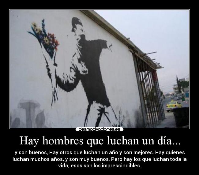 Hay hombres que luchan un día... - y son buenos, Hay otros que luchan un año y son mejores. Hay quienes
luchan muchos años, y son muy buenos. Pero hay los que luchan toda la
vida, esos son los imprescindibles.