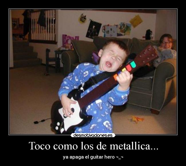 Toco como los de metallica... - ya apaga el guitar hero ¬_¬