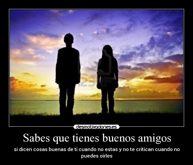 Sabes que tienes buenos amigos - si dicen cosas buenas de ti cuando no estas y no te critican cuando no puedes oirles