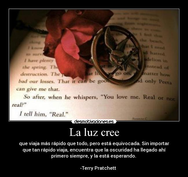 La luz cree - que viaja más rápido que todo, pero está equivocada. Sin importar
que tan rápido viaja, encuentra que la oscuridad ha llegado ahí
primero siempre, y la está esperando.
-Terry Pratchett