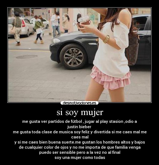 si soy mujer - me gusta ver partidos de fútbol , jugar al play stasion ,odio a justin bieber
me gusta toda clase de musica soy feliz y divertida si me caes mal me caes mal
y si me caes bien buena suerte.me gustan los hombres altos y bajos
de cualquier color de ojos y no me importa de que familia venga
puedo ser sensible pero a la vez no al final
soy una mujer como todas