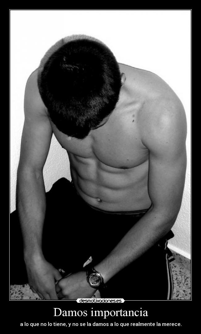 Damos importancia - a lo que no lo tiene, y no se la damos a lo que realmente la merece.