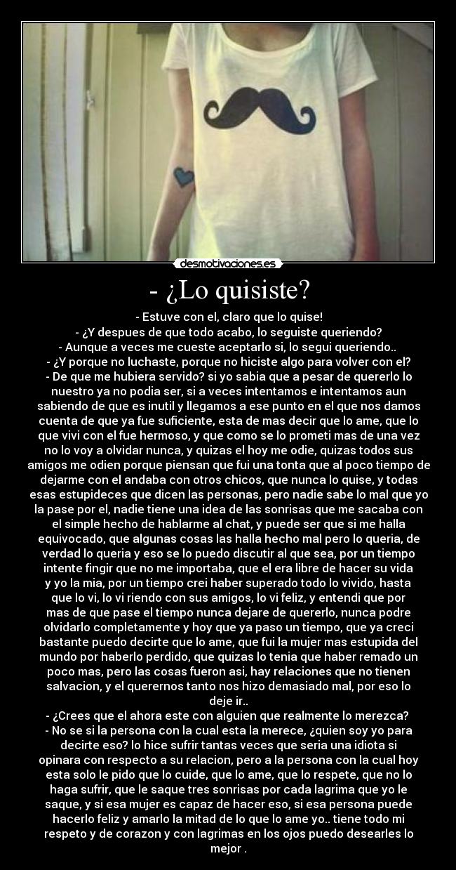 - ¿Lo quisiste? - - Estuve con el, claro que lo quise!
- ¿Y despues de que todo acabo, lo seguiste queriendo?
- Aunque a veces me cueste aceptarlo si, lo segui queriendo.. 
- ¿Y porque no luchaste, porque no hiciste algo para volver con el?
- De que me hubiera servido? si yo sabia que a pesar de quererlo lo
nuestro ya no podia ser, si a veces intentamos e intentamos aun
sabiendo de que es inutil y llegamos a ese punto en el que nos damos
cuenta de que ya fue suficiente, esta de mas decir que lo ame, que lo
que vivi con el fue hermoso, y que como se lo prometi mas de una vez
no lo voy a olvidar nunca, y quizas el hoy me odie, quizas todos sus
amigos me odien porque piensan que fui una tonta que al poco tiempo de
dejarme con el andaba con otros chicos, que nunca lo quise, y todas
esas estupideces que dicen las personas, pero nadie sabe lo mal que yo
la pase por el, nadie tiene una idea de las sonrisas que me sacaba con
el simple hecho de hablarme al chat, y puede ser que si me halla
equivocado, que algunas cosas las halla hecho mal pero lo queria, de
verdad lo queria y eso se lo puedo discutir al que sea, por un tiempo
intente fingir que no me importaba, que el era libre de hacer su vida
y yo la mia, por un tiempo crei haber superado todo lo vivido, hasta
que lo vi, lo vi riendo con sus amigos, lo vi feliz, y entendi que por
mas de que pase el tiempo nunca dejare de quererlo, nunca podre
olvidarlo completamente y hoy que ya paso un tiempo, que ya creci
bastante puedo decirte que lo ame, que fui la mujer mas estupida del
mundo por haberlo perdido, que quizas lo tenia que haber remado un
poco mas, pero las cosas fueron asi, hay relaciones que no tienen
salvacion, y el querernos tanto nos hizo demasiado mal, por eso lo
deje ir..
- ¿Crees que el ahora este con alguien que realmente lo merezca? 
- No se si la persona con la cual esta la merece, ¿quien soy yo para
decirte eso? lo hice sufrir tantas veces que seria una idiota si
opinara con respecto a su relacion, pero a la persona con la cual hoy
esta solo le pido que lo cuide, que lo ame, que lo respete, que no lo
haga sufrir, que le saque tres sonrisas por cada lagrima que yo le
saque, y si esa mujer es capaz de hacer eso, si esa persona puede
hacerlo feliz y amarlo la mitad de lo que lo ame yo.. tiene todo mi
respeto y de corazon y con lagrimas en los ojos puedo desearles lo
mejor .