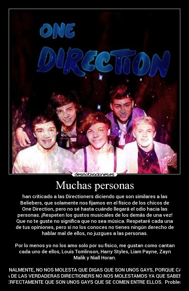 Muchas personas - han criticado a las Directioners diciendo que son similares a las
Beliebers, que solamente nos fijamos en el físico de los chicos de
One Direction, pero no sé hasta cuándo llegará el odio hacia las
personas. ¡Respeten los gustos musicales de los demás de una vez!
Que no te guste no significa que no sea música. Respetaré cada una
de tus opiniones, pero si no los conoces no tienes ningún derecho de
hablar mal de ellos, no juzgues a las personas.
Por lo menos yo no los amo solo por su físico, me gustan como cantan
cada uno de ellos, Louis Tomlinson, Harry Styles, Liam Payne, Zayn
Malik y Niall Horan.
Y FINALMENTE, NO NOS MOLESTA QUE DIGAS QUE SON UNOS GAYS, PORQUE CADA
UNA DE LAS VERDADERAS DIRECTIONERS NO NOS MOLESTAMOS YA QUE SABEMOS
PERFECTAMENTE QUE SON UNOS GAYS QUE SE COMEN ENTRE ELLOS. Problem?