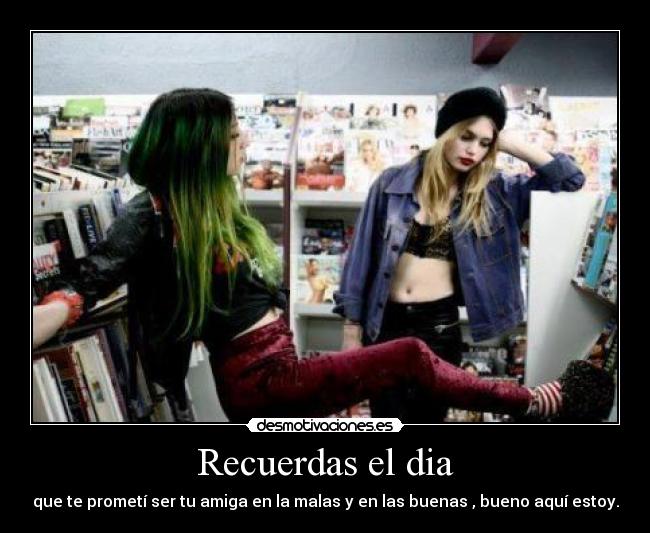 Recuerdas el dia - que te prometí ser tu amiga en la malas y en las buenas , bueno aquí estoy.