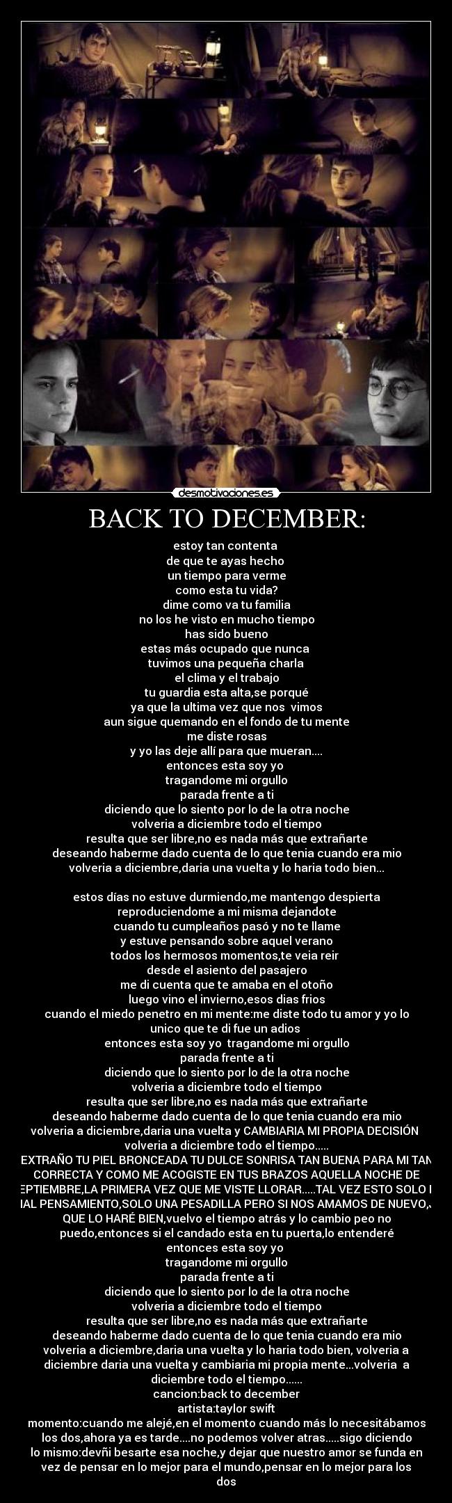 BACK TO DECEMBER: - estoy tan contenta
de que te ayas hecho
un tiempo para verme
como esta tu vida?
dime como va tu familia
no los he visto en mucho tiempo
has sido bueno
estas más ocupado que nunca
tuvimos una pequeña charla
el clima y el trabajo
tu guardia esta alta,se porqué
ya que la ultima vez que nos vimos
aun sigue quemando en el fondo de tu mente
me diste rosas
y yo las deje allí para que mueran....
entonces esta soy yo
tragandome mi orgullo
parada frente a ti
diciendo que lo siento por lo de la otra noche
volveria a diciembre todo el tiempo
resulta que ser libre,no es nada más que extrañarte
deseando haberme dado cuenta de lo que tenia cuando era mio
volveria a diciembre,daria una vuelta y lo haria todo bien...
estos días no estuve durmiendo,me mantengo despierta
reproduciendome a mi misma dejandote
cuando tu cumpleaños pasó y no te llame
y estuve pensando sobre aquel verano
todos los hermosos momentos,te veia reir
desde el asiento del pasajero
me di cuenta que te amaba en el otoño
luego vino el invierno,esos dias frios
cuando el miedo penetro en mi mente:me diste todo tu amor y yo lo
unico que te di fue un adios
entonces esta soy yo tragandome mi orgullo
parada frente a ti
diciendo que lo siento por lo de la otra noche
volveria a diciembre todo el tiempo
resulta que ser libre,no es nada más que extrañarte
deseando haberme dado cuenta de lo que tenia cuando era mio
volveria a diciembre,daria una vuelta y CAMBIARIA MI PROPIA DECISIÓN
volveria a diciembre todo el tiempo.....
EXTRAÑO TU PIEL BRONCEADA TU DULCE SONRISA TAN BUENA PARA MI TAN
CORRECTA Y COMO ME ACOGISTE EN TUS BRAZOS AQUELLA NOCHE DE
SEPTIEMBRE,LA PRIMERA VEZ QUE ME VISTE LLORAR.....TAL VEZ ESTO SOLO ES
UN MAL PENSAMIENTO,SOLO UNA PESADILLA PERO SI NOS AMAMOS DE NUEVO,JURO
QUE LO HARÉ BIEN,vuelvo el tiempo atrás y lo cambio peo no
puedo,entonces si el candado esta en tu puerta,lo entenderé
entonces esta soy yo
tragandome mi orgullo
parada frente a ti
diciendo que lo siento por lo de la otra noche
volveria a diciembre todo el tiempo
resulta que ser libre,no es nada más que extrañarte
deseando haberme dado cuenta de lo que tenia cuando era mio
volveria a diciembre,daria una vuelta y lo haria todo bien, volveria a
diciembre daria una vuelta y cambiaria mi propia mente...volveria a
diciembre todo el tiempo......
cancion:back to december
artista:taylor swift
momento:cuando me alejé,en el momento cuando más lo necesitábamos
los dos,ahora ya es tarde....no podemos volver atras.....sigo diciendo
lo mismo:devñi besarte esa noche,y dejar que nuestro amor se funda en
vez de pensar en lo mejor para el mundo,pensar en lo mejor para los
dos♥
