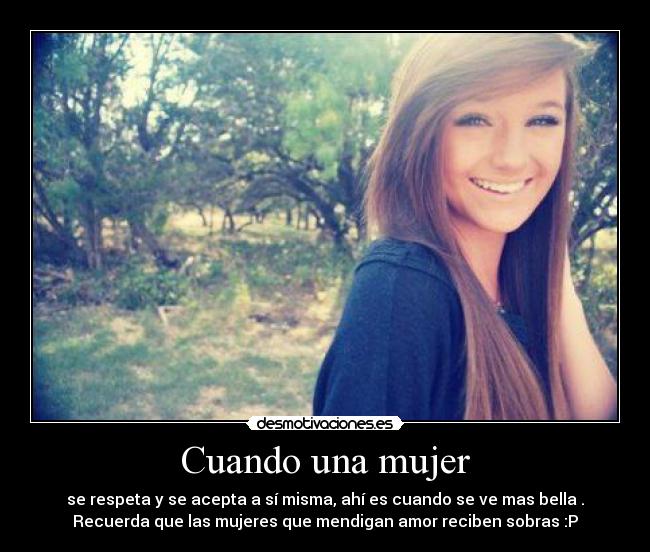 Cuando una mujer - se respeta y se acepta a sí misma, ahí es cuando se ve mas bella .
Recuerda que las mujeres que mendigan amor reciben sobras :P