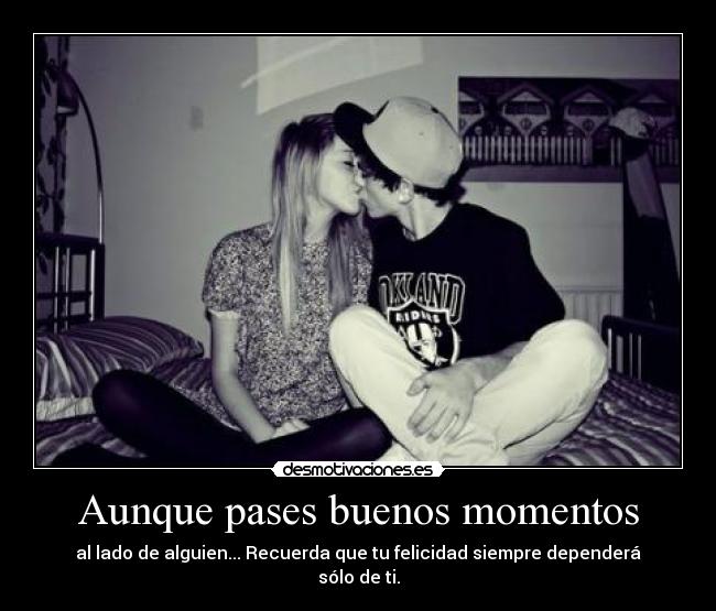Aunque pases buenos momentos - al lado de alguien... Recuerda que tu felicidad siempre dependerá sólo de ti.
