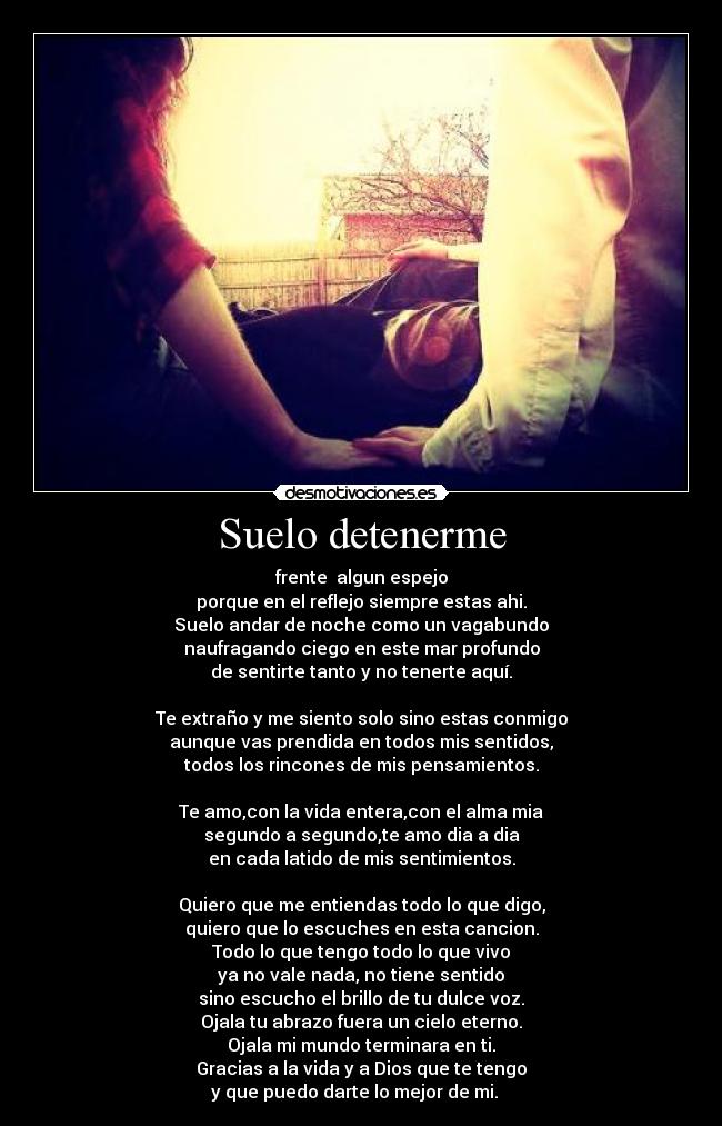 Suelo detenerme - frente algun espejo
porque en el reflejo siempre estas ahi.
Suelo andar de noche como un vagabundo
naufragando ciego en este mar profundo
de sentirte tanto y no tenerte aquí.
Te extraño y me siento solo sino estas conmigo
aunque vas prendida en todos mis sentidos,
todos los rincones de mis pensamientos.
Te amo,con la vida entera,con el alma mia
segundo a segundo,te amo dia a dia
en cada latido de mis sentimientos.
Quiero que me entiendas todo lo que digo,
quiero que lo escuches en esta cancion.
Todo lo que tengo todo lo que vivo
ya no vale nada, no tiene sentido
sino escucho el brillo de tu dulce voz.
Ojala tu abrazo fuera un cielo eterno.
Ojala mi mundo terminara en ti.
Gracias a la vida y a Dios que te tengo
y que puedo darte lo mejor de mi. ♪ ♥