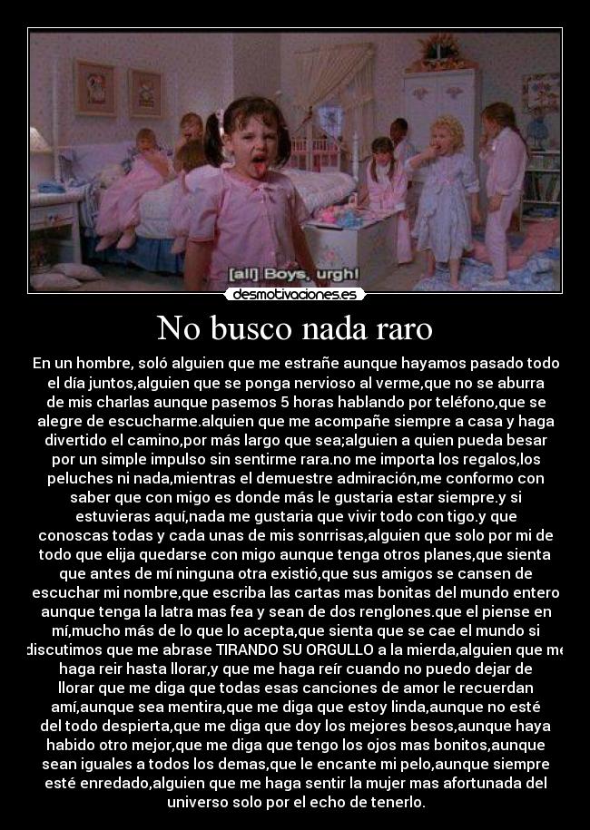 No busco nada raro - En un hombre, soló alguien que me estrañe aunque hayamos pasado todo
el día juntos,alguien que se ponga nervioso al verme,que no se aburra
de mis charlas aunque pasemos 5 horas hablando por teléfono,que se
alegre de escucharme.alquien que me acompañe siempre a casa y haga
divertido el camino,por más largo que sea;alguien a quien pueda besar
por un simple impulso sin sentirme rara.no me importa los regalos,los
peluches ni nada,mientras el demuestre admiración,me conformo con
saber que con migo es donde más le gustaria estar siempre.y si
estuvieras aquí,nada me gustaria que vivir todo con tigo.y que
conoscas todas y cada unas de mis sonrrisas,alguien que solo por mi de
todo que elija quedarse con migo aunque tenga otros planes,que sienta
que antes de mí ninguna otra existió,que sus amigos se cansen de
escuchar mi nombre,que escriba las cartas mas bonitas del mundo entero
aunque tenga la latra mas fea y sean de dos renglones.que el piense en
mí,mucho más de lo que lo acepta,que sienta que se cae el mundo si
discutimos que me abrase TIRANDO SU ORGULLO a la mierda,alguien que me
haga reir hasta llorar,y que me haga reír cuando no puedo dejar de
llorar que me diga que todas esas canciones de amor le recuerdan
amí,aunque sea mentira,que me diga que estoy linda,aunque no esté
del todo despierta,que me diga que doy los mejores besos,aunque haya
habido otro mejor,que me diga que tengo los ojos mas bonitos,aunque
sean iguales a todos los demas,que le encante mi pelo,aunque siempre
esté enredado,alguien que me haga sentir la mujer mas afortunada del
universo solo por el echo de tenerlo.