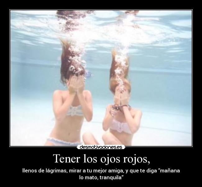 Tener los ojos rojos, - llenos de lágrimas, mirar a tu mejor amiga, y que te diga ”mañana lo mato, tranquila”