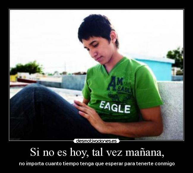 Si no es hoy, tal vez mañana, - no importa cuanto tiempo tenga que esperar para tenerte conmigo