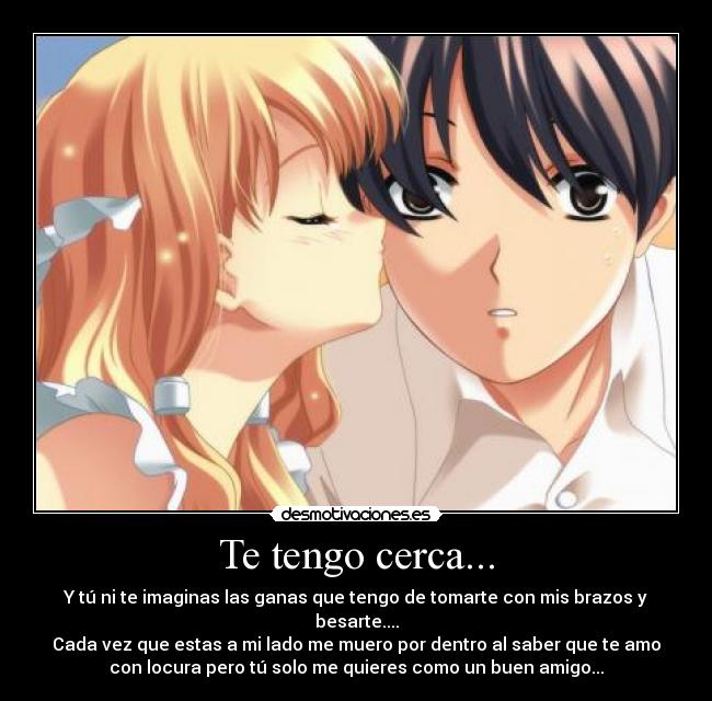 Te tengo cerca... - Y tú ni te imaginas las ganas que tengo de tomarte con mis brazos y
besarte....
Cada vez que estas a mi lado me muero por dentro al saber que te amo
con locura pero tú solo me quieres como un buen amigo...