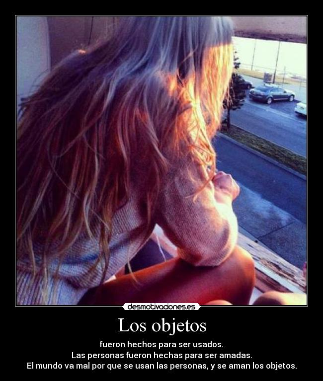 Los objetos - fueron hechos para ser usados.
Las personas fueron hechas para ser amadas.
El mundo va mal por que se usan las personas, y se aman los objetos.