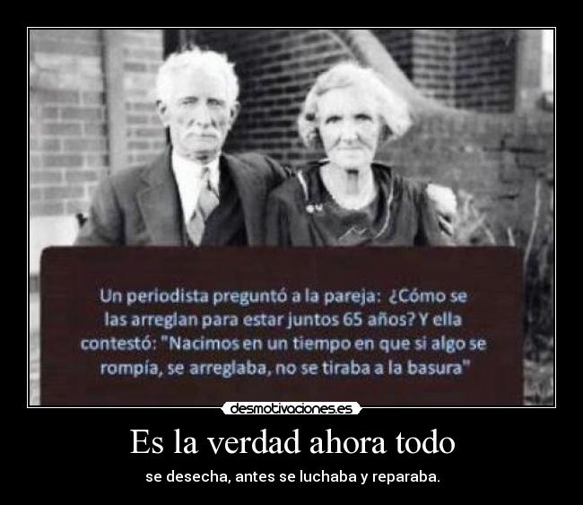 Es la verdad ahora todo - se desecha, antes se luchaba y reparaba.