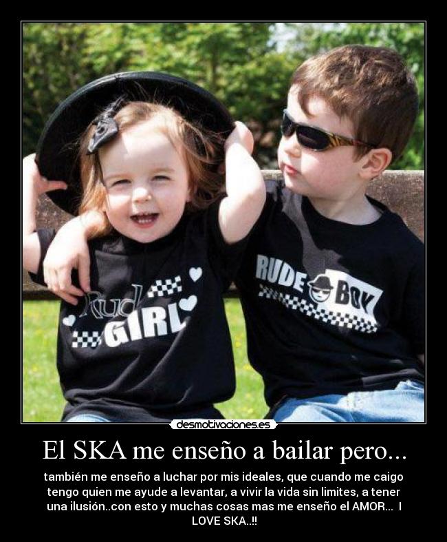 El SKA me enseño a bailar pero... - también me enseño a luchar por mis ideales, que cuando me caigo
tengo quien me ayude a levantar, a vivir la vida sin limites, a tener
una ilusión..con esto y muchas cosas mas me enseño el AMOR... I
LOVE SKA..!!