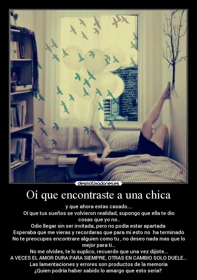 Oí que encontraste a una chica - y que ahora estas casado....
Oí que tus sueños se volvieron realidad, supongo que ella te dio
cosas que yo no..
Odio llegar sin ser invitada, pero no podía estar apartada
Esperaba que me vieras y recordaras que para mi esto no ha terminado
No te preocupes encontrare alguien como tu , no deseo nada mas que lo
mejor para ti...
No me olvides, te lo suplico, recuerdo que una vez dijiste...
A VECES EL AMOR DURA PARA SIEMPRE, OTRAS EN CAMBIO SOLO DUELE...
Las lamentaciones y errores son productos de la memoria
¿Quien podría haber sabido lo amargo que esto seria? ♪