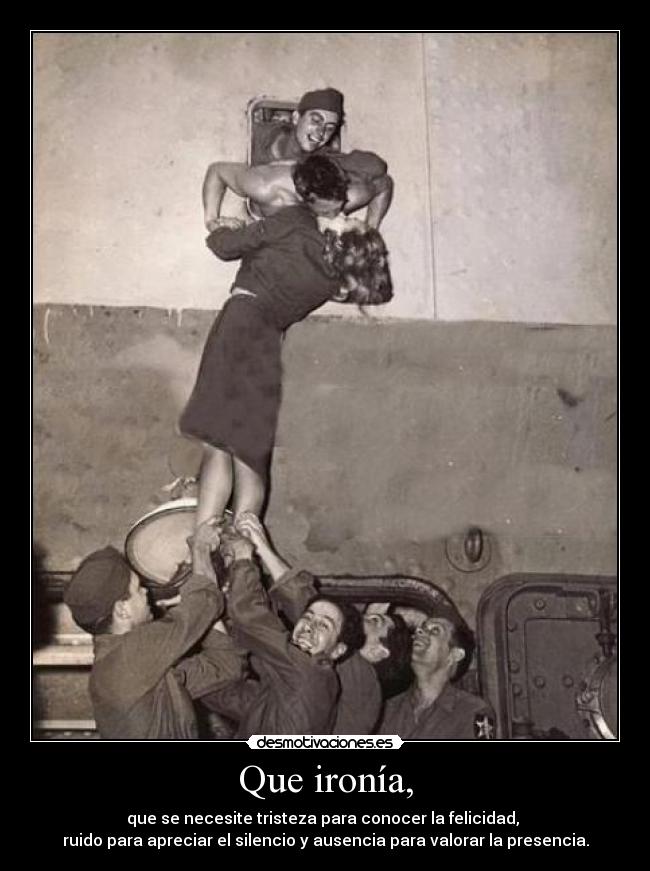 Que ironía, - que se necesite tristeza para conocer la felicidad, 
ruido para apreciar el silencio y ausencia para valorar la presencia.