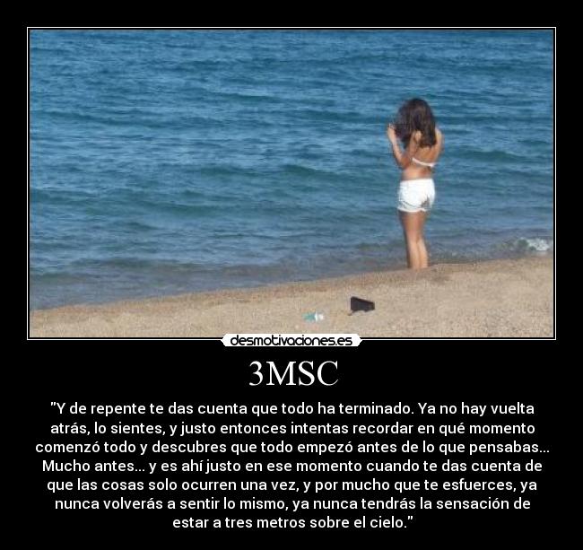 3MSC - Y de repente te das cuenta que todo ha terminado. Ya no hay vuelta
atrás, lo sientes, y justo entonces intentas recordar en qué momento
comenzó todo y descubres que todo empezó antes de lo que pensabas...
Mucho antes... y es ahí justo en ese momento cuando te das cuenta de
que las cosas solo ocurren una vez, y por mucho que te esfuerces, ya
nunca volverás a sentir lo mismo, ya nunca tendrás la sensación de
estar a tres metros sobre el cielo.