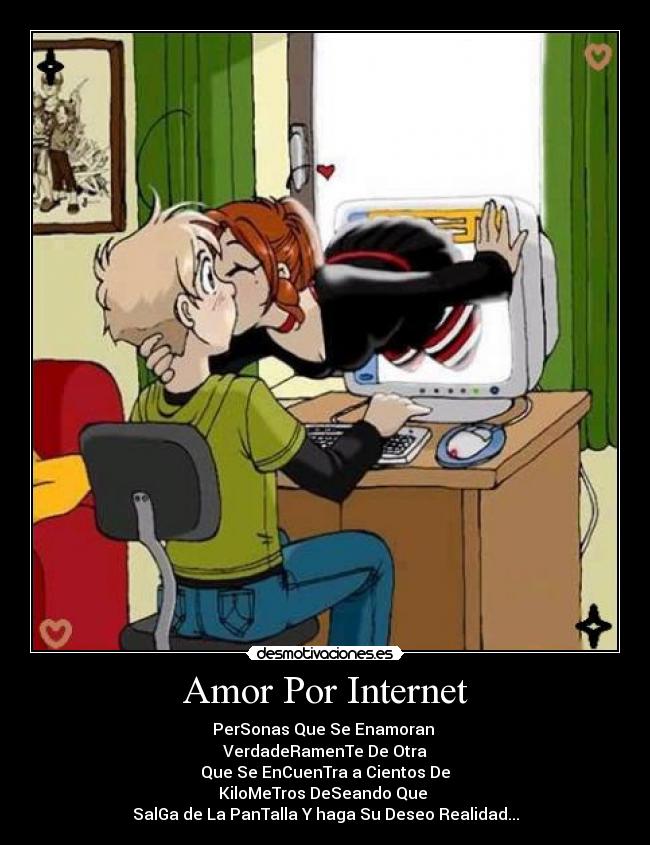 Amor Por Internet - PerSonas Que Se Enamoran 
VerdadeRamenTe De Otra
Que Se EnCuenTra a Cientos De
KiloMeTros DeSeando Que 
SalGa de La PanTalla Y haga Su Deseo Realidad...