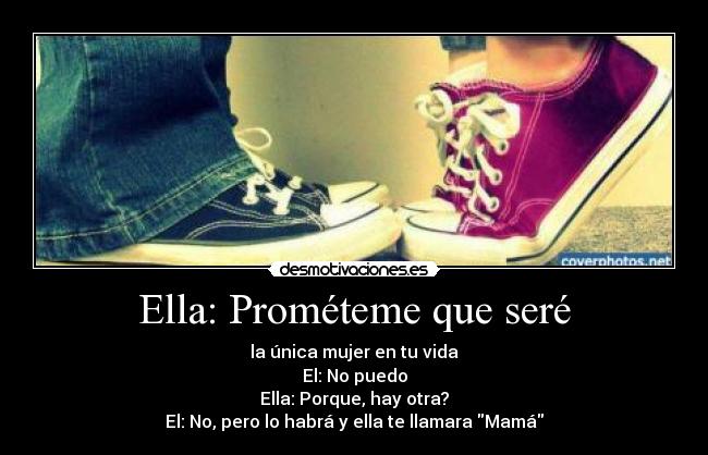 Ella: Prométeme que seré - la única mujer en tu vida
El: No puedo
Ella: Porque, hay otra?
El: No, pero lo habrá y ella te llamara Mamá