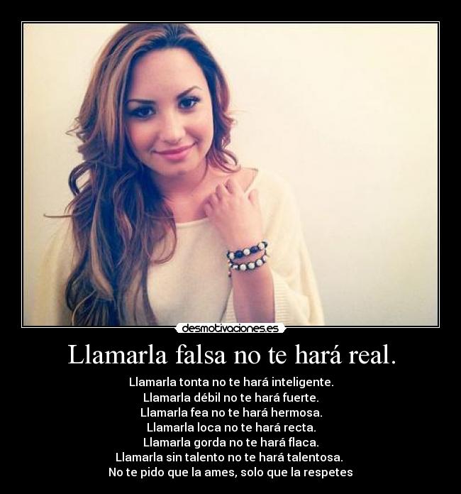 Llamarla falsa no te hará real. - Llamarla tonta no te hará inteligente.
Llamarla débil no te hará fuerte.
Llamarla fea no te hará hermosa.
Llamarla loca no te hará recta.
Llamarla gorda no te hará flaca.
Llamarla sin talento no te hará talentosa.
No te pido que la ames, solo que la respetes♥