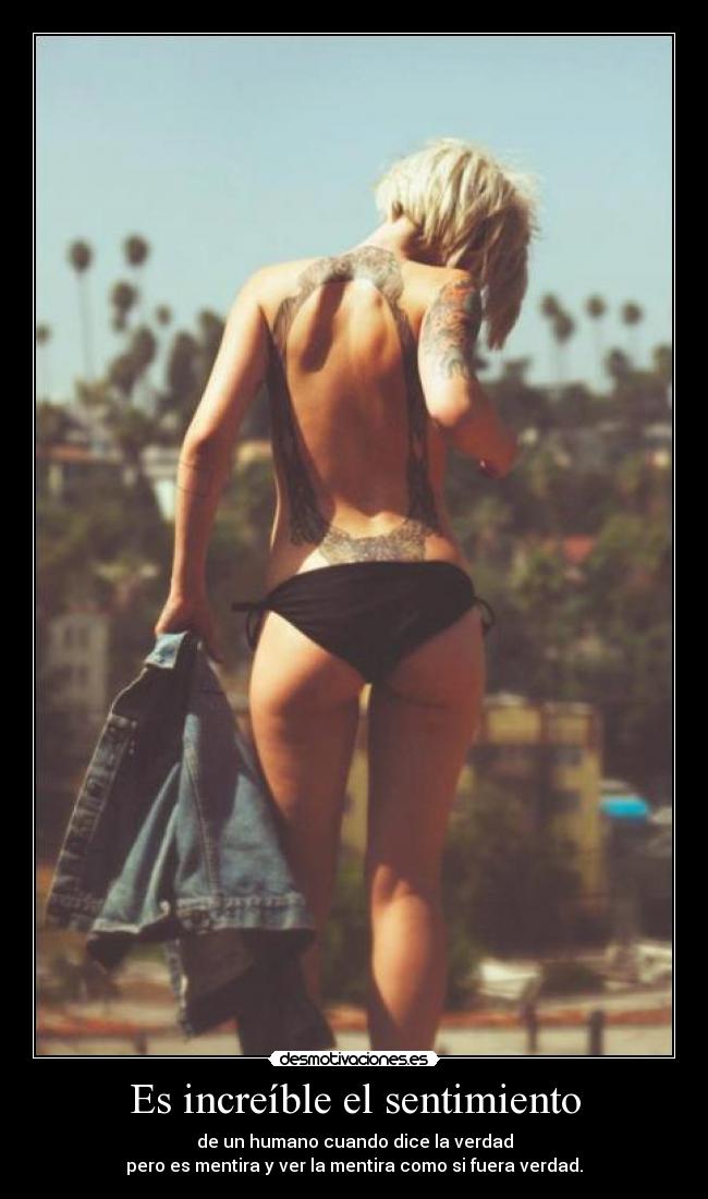 Es increíble el sentimiento - de un humano cuando dice la verdad
pero es mentira y ver la mentira como si fuera verdad.