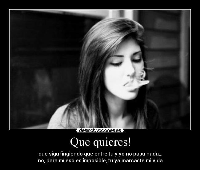 Que quieres! - que siga fingiendo que entre tu y yo no pasa nada...
no, para mí eso es imposible, tu ya marcaste mi vida