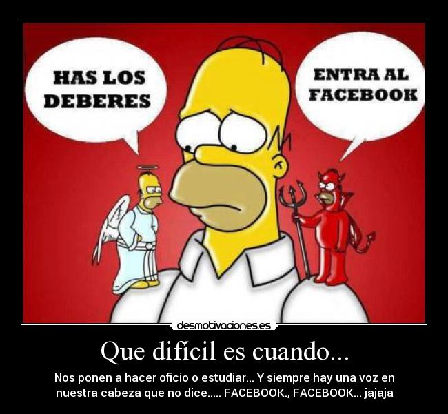 Que difícil es cuando... - Nos ponen a hacer oficio o estudiar... Y siempre hay una voz en
nuestra cabeza que no dice..... FACEBOOK., FACEBOOK... jajaja