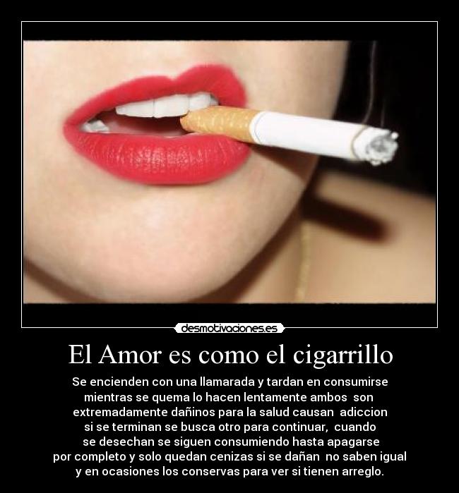 El Amor es como el cigarrillo - Se encienden con una llamarada y tardan en consumirse
mientras se quema lo hacen lentamente ambos  son 
extremadamente dañinos para la salud causan  adiccion
si se terminan se busca otro para continuar,  cuando
 se desechan se siguen consumiendo hasta apagarse
 por completo y solo quedan cenizas si se dañan  no saben igual 
y en ocasiones los conservas para ver si tienen arreglo.