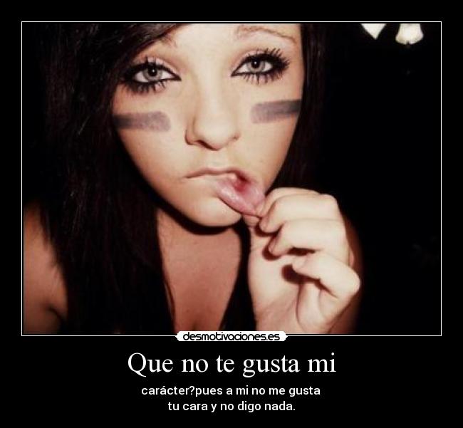 Que no te gusta mi - carácter?pues a mi no me gusta
tu cara y no digo nada.